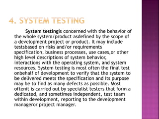 System testingis concerned with the behavior of
the whole system/product asdefined by the scope of
a development project or product. It may include
testsbased on risks and/or requirements
specification, business processes, use cases,or other
high level descriptions of system behavior,
interactions with the operating system, and system
resources. System testing is most often the final test
onbehalf of development to verify that the system to
be delivered meets the specification and its purpose
may be to find as many defects as possible. Most
oftenit is carried out by specialist testers that form a
dedicated, and sometimes independent, test team
within development, reporting to the development
manageror project manager.
 
