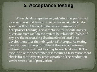 When the development organization has performed
its system test and has corrected all or most defects, the
system will be delivered to the user or customerfor
acceptance testing. The acceptance test should answer
questions such as:'Can the system be released?', 'What, if
any, are the outstanding (business)risks?' and 'Has
development met their obligations?'. Acceptance testing
ismost often the responsibility of the user or customer,
although other stakeholders may be involved as well. The
execution of the acceptance test requires a testenvironment
that is for most aspects, representative of the production
environment ('as-if production').
5. Acceptance testing
 