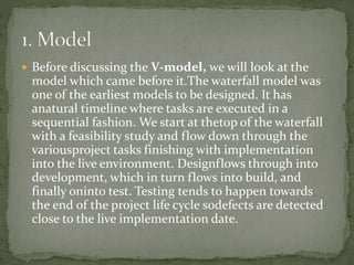  Before discussing the V-model, we will look at the
model which came before it.The waterfall model was
one of the earliest models to be designed. It has
anatural timeline where tasks are executed in a
sequential fashion. We start at thetop of the waterfall
with a feasibility study and flow down through the
variousproject tasks finishing with implementation
into the live environment. Designflows through into
development, which in turn flows into build, and
finally oninto test. Testing tends to happen towards
the end of the project life cycle sodefects are detected
close to the live implementation date.
 