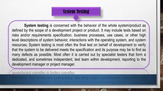 System Testing
System testing is concerned with the behavior of the whole system/product as
defined by the scope of a development project or product. It may include tests based on
risks and/or requirements specification, business processes, use cases, or other high
level descriptions of system behavior, interactions with the operating system, and system
resources. System testing is most often the final test on behalf of development to verify
that the system to be delivered meets the specification and its purpose may be to find as
many defects as possible. Most often it is carried out by specialist testers that form a
dedicated, and sometimes independent, test team within development, reporting to the
development manager or project manager.
 