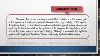 Acceptance Testing
The goal of acceptance testing is to establish confidence in the system, part
of the system or specific non-functional characteristics, e.g. usability, of the system.
Acceptance testing is most often focused on a validation type of testing, whereby we
are trying to determine whether the system is fit for purpose. Finding defects should
not be the main focus in acceptance testing. Although it assesses the system's
readiness for deployment and use, it is not necessarily the final level of testing
 