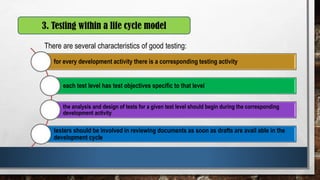 There are several characteristics of good testing:
3. Testing within a life cycle model
for every development activity there is a corresponding testing activity
each test level has test objectives specific to that level
the analysis and design of tests for a given test level should begin during the corresponding
development activity
testers should be involved in reviewing documents as soon as drafts are avail able in the
development cycle
 