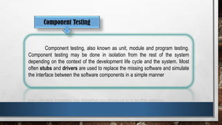 Component Testing
Component testing, also known as unit, module and program testing.
Component testing may be done in isolation from the rest of the system
depending on the context of the development life cycle and the system. Most
often stubs and drivers are used to replace the missing software and simulate
the interface between the software components in a simple manner
 