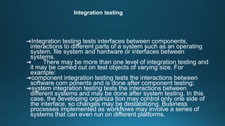 Integration testing
➜Integration testing tests interfaces between components,
interactions to different parts of a system such as an operating
system, file system and hardware or interfaces between
systems.
➜ There may be more than one level of integration testing and
it may be carried out on test objects of varying size. For
example:
➜component integration testing tests the interactions between
software com ponents and is done after component testing;
➜system integration testing tests the interactions between
different systems and may be done after system testing. In this
case, the developing organiza tion may control only one side of
the interface, so changes may be destabilizing. Business
processes implemented as workflows may involve a series of
systems that can even run on different platforms.
 