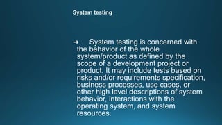 System testing
➜ System testing is concerned with
the behavior of the whole
system/product as defined by the
scope of a development project or
product. It may include tests based on
risks and/or requirements specification,
business processes, use cases, or
other high level descriptions of system
behavior, interactions with the
operating system, and system
resources.
 