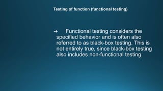 Testing of function (functional testing)
➜ Functional testing considers the
specified behavior and is often also
referred to as black-box testing. This is
not entirely true, since black-box testing
also includes non-functional testing.
 