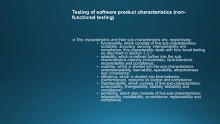 Testing of software product characteristics (non-
functional testing)
➜ The characteristics and their sub-characteristics are, respectively:
• functionality, which consists of five sub-characteristics:
suitability, accuracy, security, interoperability and
compliance; this characteristic deals with func tional testing
as described in Section 2.3.1;
• reliability, which is defined further into the sub-
characteristics maturity (robustness), fault-tolerance,
recoverability and compliance;
• usability, which is divided into the sub-characteristics
understandability, learnability, operability, attractiveness
and compliance;
• efficiency, which is divided into time behavior
(performance), resource uti lization and compliance;
• maintainability, which consists of five sub-characteristics:
analyzability, changeability, stability, testability and
compliance;
• portability, which also consists of five sub-characteristics:
adaptability, installability, co-existence, replaceability and
compliance.
 