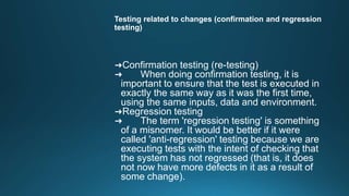 Testing related to changes (confirmation and regression
testing)
➜Confirmation testing (re-testing)
➜ When doing confirmation testing, it is
important to ensure that the test is executed in
exactly the same way as it was the first time,
using the same inputs, data and environment.
➜Regression testing
➜ The term 'regression testing' is something
of a misnomer. It would be better if it were
called 'anti-regression' testing because we are
executing tests with the intent of checking that
the system has not regressed (that is, it does
not now have more defects in it as a result of
some change).
 