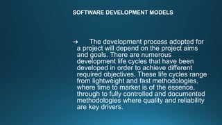 SOFTWARE DEVELOPMENT MODELS
➜ The development process adopted for
a project will depend on the project aims
and goals. There are numerous
development life cycles that have been
developed in order to achieve different
required objectives. These life cycles range
from lightweight and fast methodologies,
where time to market is of the essence,
through to fully controlled and documented
methodologies where quality and reliability
are key drivers.
 