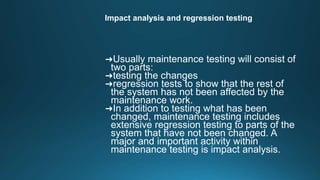 Impact analysis and regression testing
➜Usually maintenance testing will consist of
two parts:
➜testing the changes
➜regression tests to show that the rest of
the system has not been affected by the
maintenance work.
➜In addition to testing what has been
changed, maintenance testing includes
extensive regression testing to parts of the
system that have not been changed. A
major and important activity within
maintenance testing is impact analysis.
 