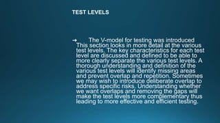 TEST LEVELS
➜ The V-model for testing was introduced
This section looks in more detail at the various
test levels. The key characteristics for each test
level are discussed and defined to be able to
more clearly separate the various test levels. A
thorough understanding and definition of the
various test levels will identify missing areas
and prevent overlap and repetition. Sometimes
we may wish to introduce deliberate overlap to
address specific risks. Understanding whether
we want overlaps and removing the gaps will
make the test levels more complementary thus
leading to more effective and efficient testing.
 