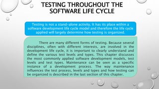 TESTING THROUGHOUT THE
SOFTWARE LIFE CYCLE
Testing is not a stand-alone activity. It has its place within a
software development life cycle model and therefore the life cycle
applied will largely determine how testing is organized.
There are many different forms of testing. Because several
disciplines, often with different interests, are involved in the
development life cycle, it is important to clearly understand and
define the various test levels and types. This chapter discusses
the most commonly applied software development models, test
levels and test types. Maintenance can be seen as a specific
instance of a development process. The way maintenance
influences the test process, levels and types and how testing can
be organized is described in the last section of this chapter.
 