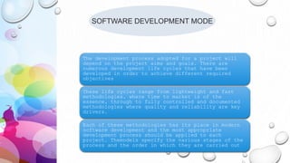 SOFTWARE DEVELOPMENT MODE
The development process adopted for a project will
depend on the project aims and goals. There are
numerous development life cycles that have been
developed in order to achieve different required
objectives
These life cycles range from lightweight and fast
methodologies, where time to market is of the
essence, through to fully controlled and documented
methodologies where quality and reliability are key
drivers.
Each of these methodologies has its place in modern
software development and the most appropriate
development process should be applied to each
project. Themodels specify the various stages of the
process and the order in which they are carried out
 