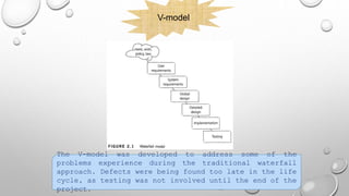 V-model
The V-model was developed to address some of the
problems experience during the traditional waterfall
approach. Defects were being found too late in the life
cycle, as testing was not involved until the end of the
project.
 