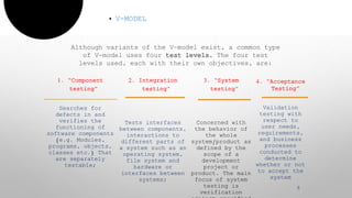 1. “Component
testing”
Searches for
defects in and
verifies the
functioning of
software components
(e.g. Modules,
programs, objects,
classes etc.) That
are separately
testable;
2. Integration
testing"
Tests interfaces
between components,
interactions to
different parts of
a system such as an
operating system,
file system and
hardware or
interfaces between
systems;
3. “System
testing
Concerned with
the behavior of
the whole
system/product as
defined by the
scope of a
development
project or
product. The main
focus of system
testing is
verification
• V-MODEL
5
Although variants of the V-model exist, a common type
of V-model uses four test levels. The four test
levels used, each with their own objectives, are:
4. “Acceptance
Testing”
Validation
testing with
respect to
user needs,
requirements,
and business
processes
conducted to
determine
whether or not
to accept the
system
 
