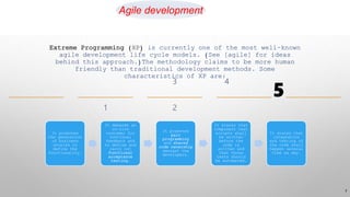 It promotes
the generation
of business
stories to
define the
functionality.
It demands an
on-site
customer for
continual
feedback and
to define and
carry out
functional
acceptance
testing.
It promotes
pair
programming
and shared
code ownership
amongst the
developers.
It states that
component test
scripts shall
be written
before the
code is
written and
that those
tests should
be automated.
It states that
integration
and testing of
the code shall
happen several
time sa day.
7
Extreme Programming (XP) is currently one of the most well-known
agile development life cycle models. (See [agile] for ideas
behind this approach.)The methodology claims to be more human
friendly than traditional development methods. Some
characteristics of XP are:
5
Agile development
 