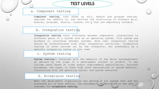 TEST LEVELS
a. Component testing
Component testing, also known as unit, module and program testing,
searches for defects in, and verifies the functioning of software (e.g.
modules, programs, objects, classes, etc.) that are separately testable.
b. Integration testing
Integration testing tests interfaces between components, interactions to
different parts of a system such as an operating system, file system and
hardware or interfaces between systems. Note that integration testing
should be differentiated from other integration activities. Integration
testing is often carried out by the integrator, but preferably by a
specific integration tester or test team
c. System testing
System testingis concerned with the behavior of the whole system/product
as defined by the scope of a development project or product. It may
include tests based on risks and/or requirements specification, business
processes, use cases, or other high level descriptions of system behavior,
interactions with the operating system, and system resources.
d. Acceptance testing
When the development organization has performed its system test and has
corrected all or most defects, the system will be delivered to the user or
customer for acceptance testing.
 