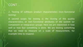 CONT…
2. Testing of software product characteristics (non-functional
testing)
A second target for testing is the testing of the quality
characteristics, or non-functional attributes of the system (or
component or integration group). Here we are interested in how
well or how fast something is done. We are testing something
that we need to measure on a scale of measurement, for
example time to respond.
 