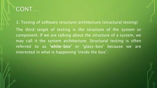 CONT…
3. Testing of software structure/architecture (structural testing)
The third target of testing is the structure of the system or
component. If we are talking about the structure of a system, we
may call it the system architecture. Structural testing is often
referred to as 'white-box' or 'glass-box' because we are
interested in what is happening 'inside the box'.
 