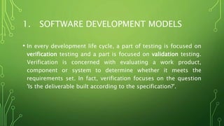 1. SOFTWARE DEVELOPMENT MODELS
• In every development life cycle, a part of testing is focused on
verification testing and a part is focused on validation testing.
Verification is concerned with evaluating a work product,
component or system to determine whether it meets the
requirements set. In fact, verification focuses on the question
'Is the deliverable built according to the specification?'.
 