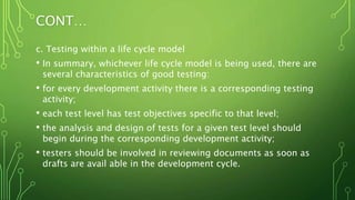 CONT…
c. Testing within a life cycle model
• In summary, whichever life cycle model is being used, there are
several characteristics of good testing:
• for every development activity there is a corresponding testing
activity;
• each test level has test objectives specific to that level;
• the analysis and design of tests for a given test level should
begin during the corresponding development activity;
• testers should be involved in reviewing documents as soon as
drafts are avail able in the development cycle.
 