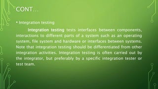CONT…
• Integration testing
Integration testing tests interfaces between components,
interactions to different parts of a system such as an operating
system, file system and hardware or interfaces between systems.
Note that integration testing should be differentiated from other
integration activities. Integration testing is often carried out by
the integrator, but preferably by a specific integration tester or
test team.
 