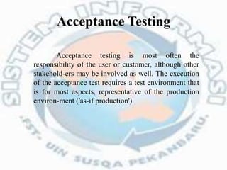 Acceptance Testing
Acceptance testing is most often the
responsibility of the user or customer, although other
stakehold-ers may be involved as well. The execution
of the acceptance test requires a test environment that
is for most aspects, representative of the production
environ-ment ('as-if production')
 