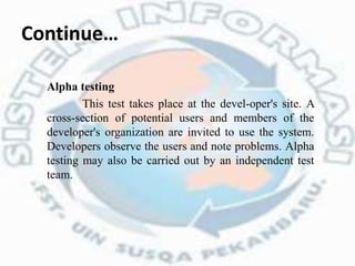 Continue…
Alpha testing
This test takes place at the devel-oper's site. A
cross-section of potential users and members of the
developer's organization are invited to use the system.
Developers observe the users and note problems. Alpha
testing may also be carried out by an independent test
team.
 