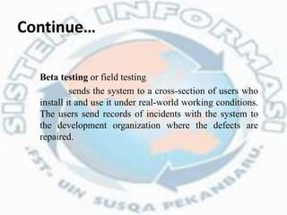 Continue…
Beta testing or field testing
sends the system to a cross-section of users who
install it and use it under real-world working conditions.
The users send records of incidents with the system to
the development organization where the defects are
repaired.
 