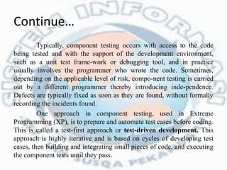 Continue…
Typically, component testing occurs with access to the code
being tested and with the support of the development environment,
such as a unit test frame-work or debugging tool, and in practice
usually involves the programmer who wrote the code. Sometimes,
depending on the applicable level of risk, compo-nent testing is carried
out by a different programmer thereby introducing inde-pendence.
Defects are typically fixed as soon as they are found, without formally
recording the incidents found.
One approach in component testing, used in Extreme
Programming (XP), is to prepare and automate test cases before coding.
This is called a test-first approach or test-driven development. This
approach is highly iterative and is based on cycles of developing test
cases, then building and integrating small pieces of code, and executing
the component tests until they pass.
 