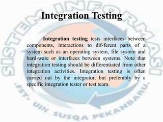Integration Testing
Integration testing tests interfaces between
components, interactions to dif-ferent parts of a
system such as an operating system, file system and
hard-ware or interfaces between systems. Note that
integration testing should be differentiated from other
integration activities. Integration testing is often
carried out by the integrator, but preferably by a
specific integration tester or test team.
 