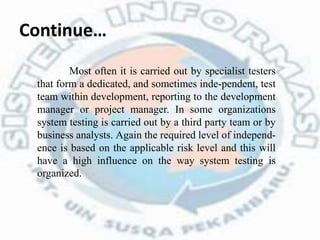 Continue…
Most often it is carried out by specialist testers
that form a dedicated, and sometimes inde-pendent, test
team within development, reporting to the development
manager or project manager. In some organizations
system testing is carried out by a third party team or by
business analysts. Again the required level of independ-
ence is based on the applicable risk level and this will
have a high influence on the way system testing is
organized.
 