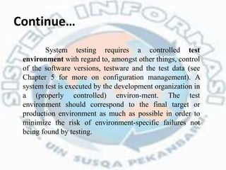 Continue…
System testing requires a controlled test
environment with regard to, amongst other things, control
of the software versions, testware and the test data (see
Chapter 5 for more on configuration management). A
system test is executed by the development organization in
a (properly controlled) environ-ment. The test
environment should correspond to the final target or
production environment as much as possible in order to
minimize the risk of environment-specific failures not
being found by testing.
 