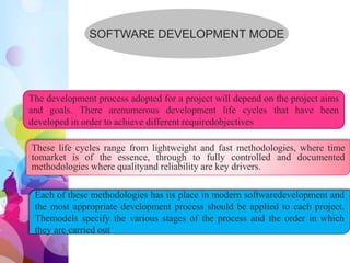 SOFTWARE DEVELOPMENT MODE
The development process adopted for a project will depend on the project aims
and goals. There arenumerous development life cycles that have been
developed in order to achieve different requiredobjectives
These life cycles range from lightweight and fast methodologies, where time
tomarket is of the essence, through to fully controlled and documented
methodologies where qualityand reliability are key drivers.
Each of these methodologies has its place in modern softwaredevelopment and
the most appropriate development process should be applied to each project.
Themodels specify the various stages of the process and the order in which
they are carried out
 