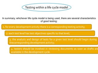 Testing within a life cycle model
In summary, whichever life cycle model is being used, there are several characteristics
of good testing:
1. for every development activity there is a corresponding testing activity;
2. each test level has test objectives specific to that level;
3. the analysis and design of tests for a given test level should begin during
thecorresponding development activity;
4. testers should be involved in reviewing documents as soon as drafts are
available in the development cycle.
 