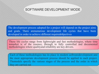 SOFTWARE DEVELOPMENT MODE
The development process adopted for a project will depend on the project aims
and goals. There arenumerous development life cycles that have been
developed in order to achieve different requiredobjectives
These life cycles range from lightweight and fast methodologies, where time
tomarket is of the essence, through to fully controlled and documented
methodologies where qualityand reliability are key drivers.
Each of these methodologies has its place in modern softwaredevelopment and
the most appropriate development process should be applied to each project.
Themodels specify the various stages of the process and the order in which
they are carried out
 
