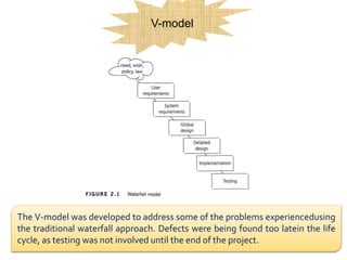 V-model
The V-model was developed to address some of the problems experiencedusing
the traditional waterfall approach. Defects were being found too latein the life
cycle, as testing was not involved until the end of the project.
 