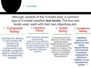 1. “Component
Testing”
Searches for defects
in and verifies the
functioning
ofsoftware
components (e.g.
modules, programs,
objects, classes etc.)
that areseparately
testable;
2. Integration
Testing"
Tests interfaces between
components,
interactions to different
parts of a system such as
an operating system, file
system and hardware or
interfaces between
systems;
3. “System
Testing
Concerned with the
behavior of the whole
system/product
asdefined by the scope
of a development
project or product. The
main focus ofsystem
testing is verification
against specified
requirements;
 V-model
5
Although variants of the V-model exist, a common
type of V-model usesfour test levels. The four test
levels used, each with their own objectives,are:
4. “Acceptance
Testing”
Validation
testing with
respect to user
needs,
requirements,
and business
processes
conducted to
determine
whether or not
toaccept the
system
 