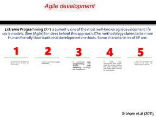 It promotes the generation of
business stories to define the
functionality.
7
It demands an on-site customer for continual
feedback and to define andcarry out functional
acceptance testing
It promotes pair
programming and
shared code
ownership amongst
the developers.
It states that
component test scripts
shall be written before
the code iswritten and
that those tests should
be automated.
It states that integration and
testing of the code shall
happen several timesa day.
Extreme Programming (XP) is currently one of the most well-known agiledevelopment life
cycle models. (See [Agile] for ideas behind this approach.)The methodology claims to be more
human friendly than traditional development methods. Some characteristics of XP are:
1 2 3 4 5
Graham et.al (2011)
Agile development
 