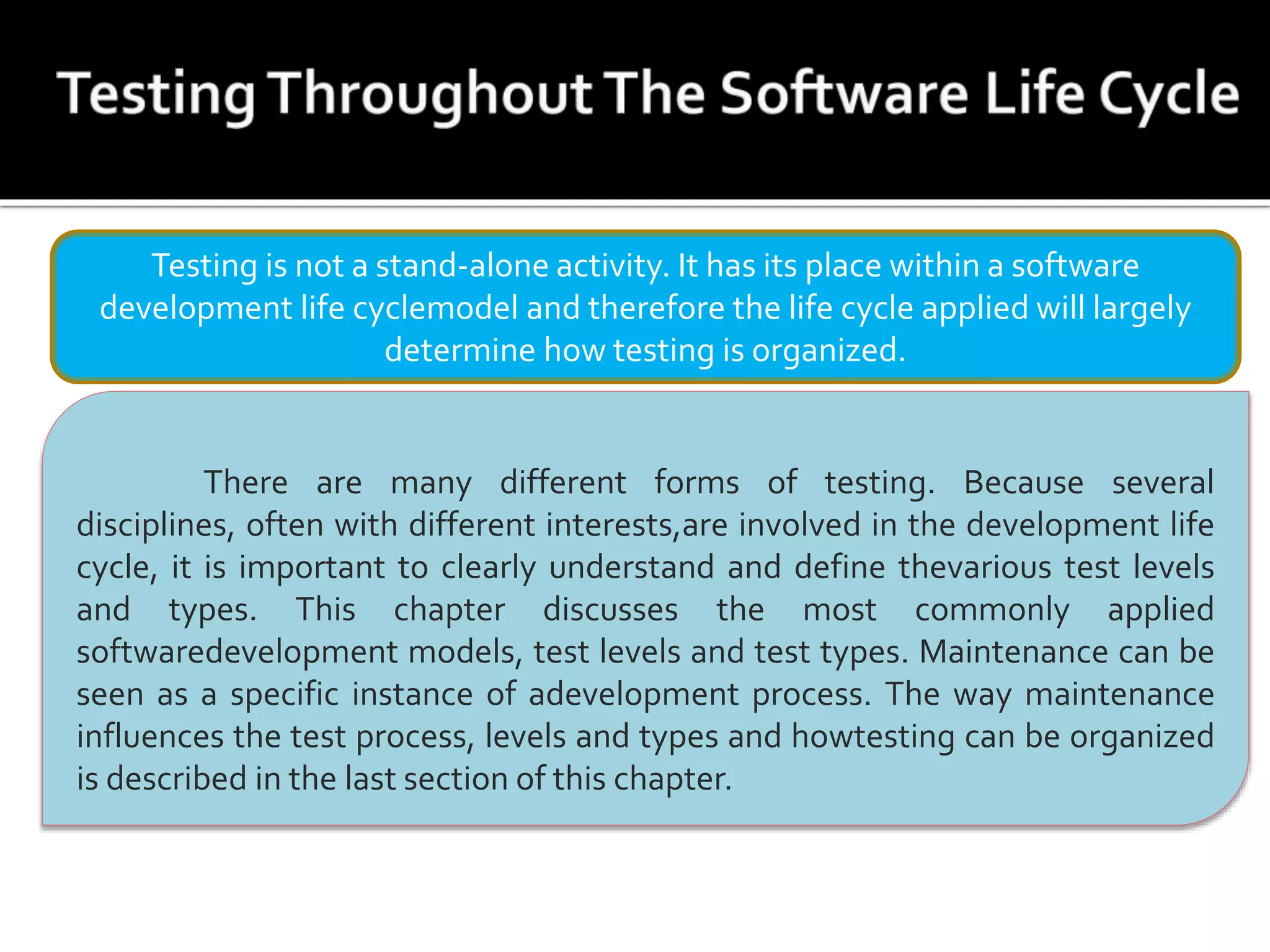 Testing is not a stand-alone activity. It has its place within a software
development life cyclemodel and therefore the life cycle applied will largely
determine how testing is organized.
There are many different forms of testing. Because several
disciplines, often with different interests,are involved in the development life
cycle, it is important to clearly understand and define thevarious test levels
and types. This chapter discusses the most commonly applied
softwaredevelopment models, test levels and test types. Maintenance can be
seen as a specific instance of adevelopment process. The way maintenance
influences the test process, levels and types and howtesting can be organized
is described in the last section of this chapter.
 