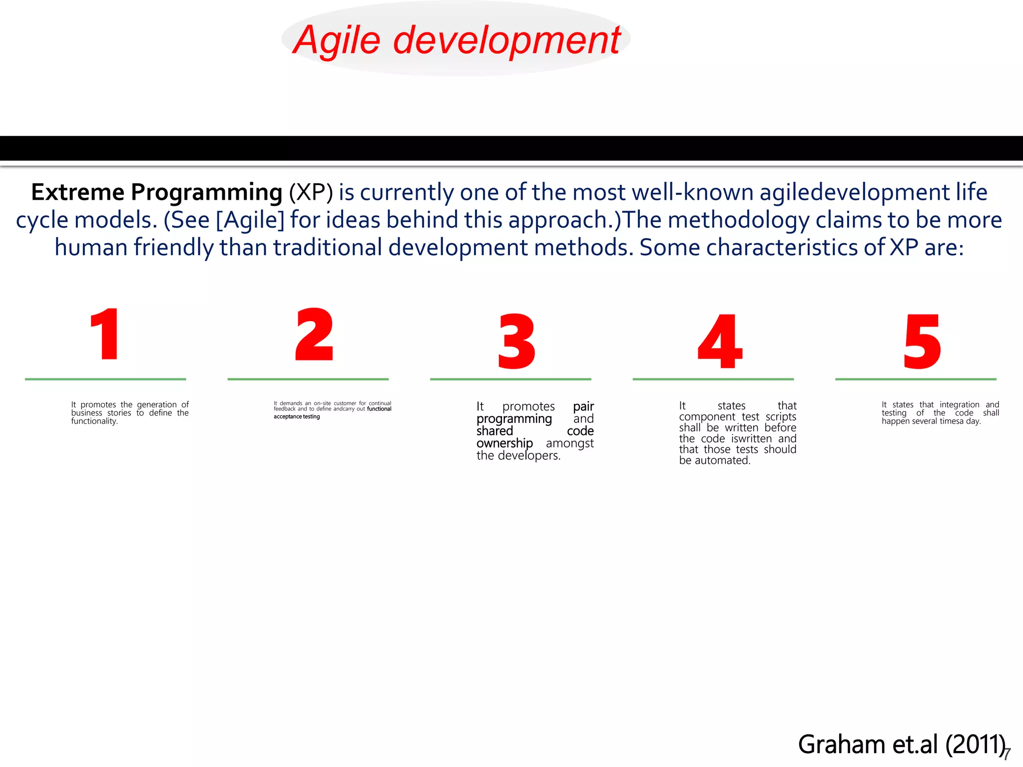 It promotes the generation of
business stories to define the
functionality.
7
It demands an on-site customer for continual
feedback and to define andcarry out functional
acceptance testing
It promotes pair
programming and
shared code
ownership amongst
the developers.
It states that
component test scripts
shall be written before
the code iswritten and
that those tests should
be automated.
It states that integration and
testing of the code shall
happen several timesa day.
Extreme Programming (XP) is currently one of the most well-known agiledevelopment life
cycle models. (See [Agile] for ideas behind this approach.)The methodology claims to be more
human friendly than traditional development methods. Some characteristics of XP are:
1 2 3 4 5
Graham et.al (2011)
Agile development
 