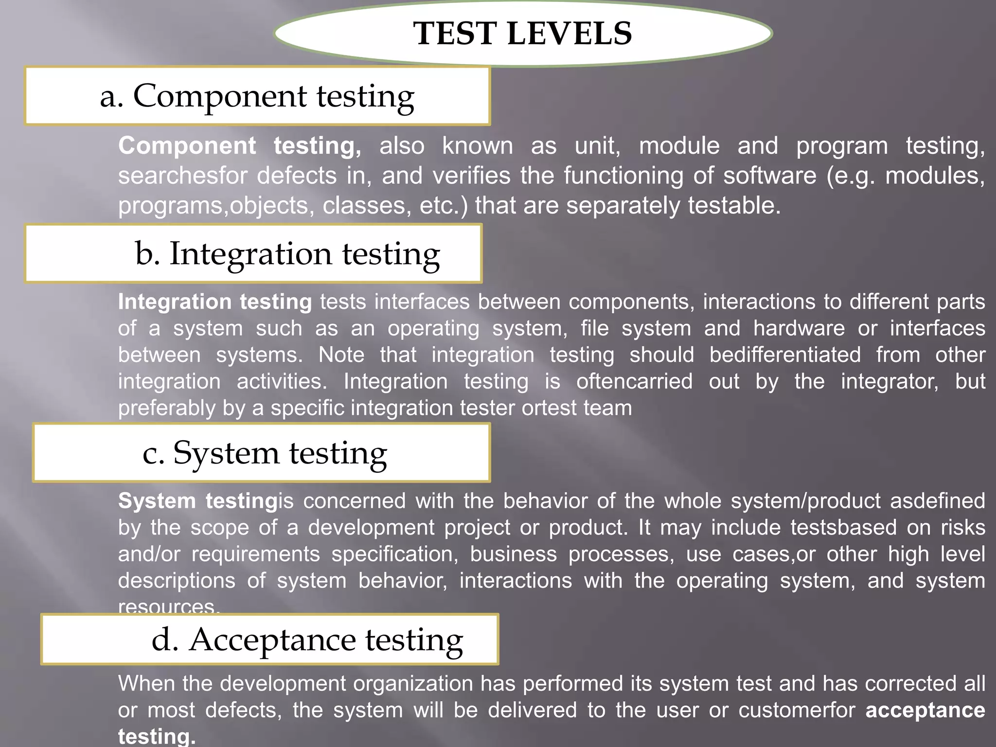 TEST LEVELS
a. Component testing
Component testing, also known as unit, module and program testing,
searchesfor defects in, and verifies the functioning of software (e.g. modules,
programs,objects, classes, etc.) that are separately testable.
b. Integration testing
Integration testing tests interfaces between components, interactions to different parts
of a system such as an operating system, file system and hardware or interfaces
between systems. Note that integration testing should bedifferentiated from other
integration activities. Integration testing is oftencarried out by the integrator, but
preferably by a specific integration tester ortest team
c. System testing
System testingis concerned with the behavior of the whole system/product asdefined
by the scope of a development project or product. It may include testsbased on risks
and/or requirements specification, business processes, use cases,or other high level
descriptions of system behavior, interactions with the operating system, and system
resources.
d. Acceptance testing
When the development organization has performed its system test and has corrected all
or most defects, the system will be delivered to the user or customerfor acceptance
testing.
 