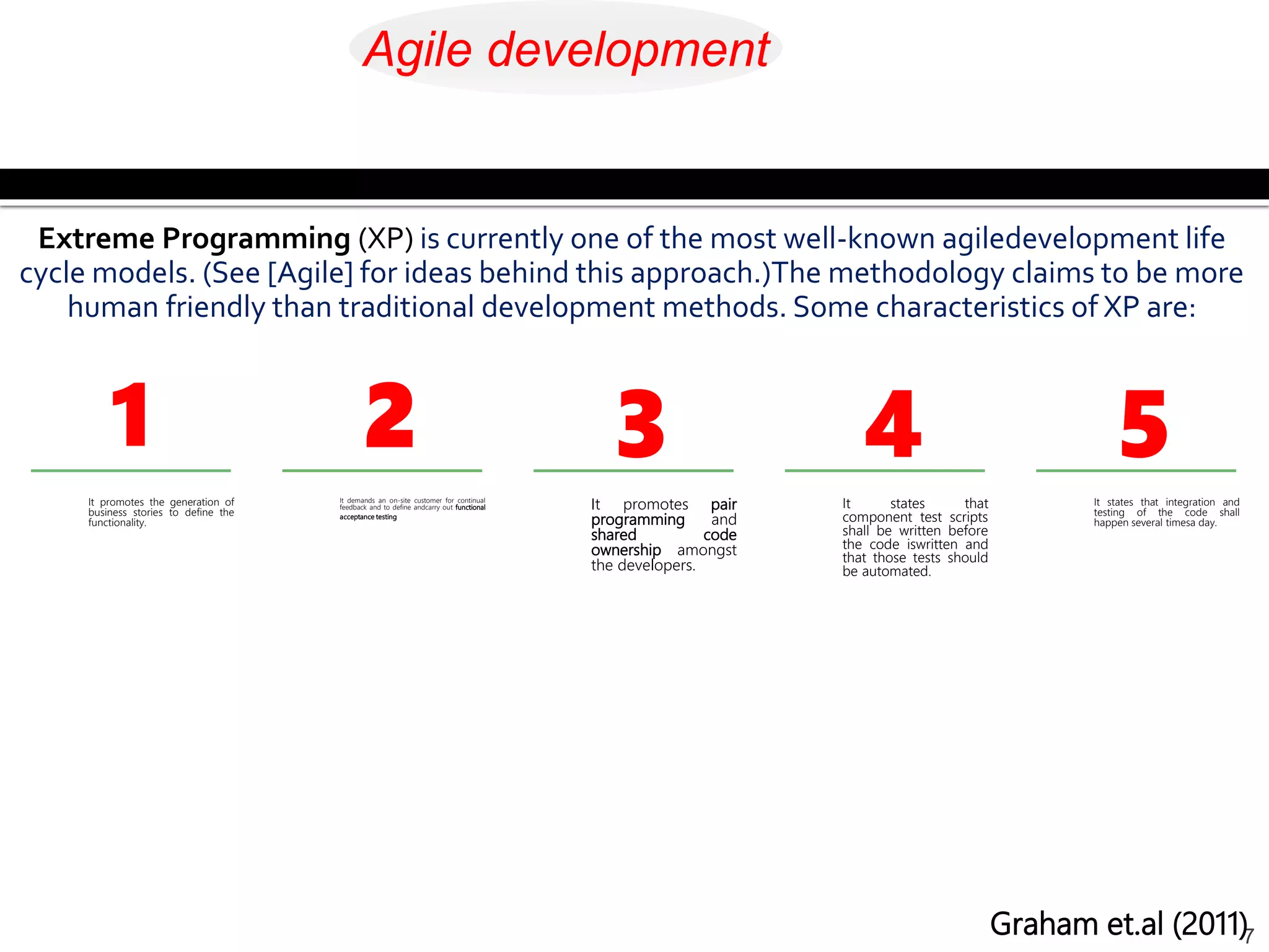 It promotes the generation of
business stories to define the
functionality.
7
It demands an on-site customer for continual
feedback and to define andcarry out functional
acceptance testing
It promotes pair
programming and
shared code
ownership amongst
the developers.
It states that
component test scripts
shall be written before
the code iswritten and
that those tests should
be automated.
It states that integration and
testing of the code shall
happen several timesa day.
Extreme Programming (XP) is currently one of the most well-known agiledevelopment life
cycle models. (See [Agile] for ideas behind this approach.)The methodology claims to be more
human friendly than traditional development methods. Some characteristics of XP are:
1 2 3 4 5
Graham et.al (2011)
Agile development
 