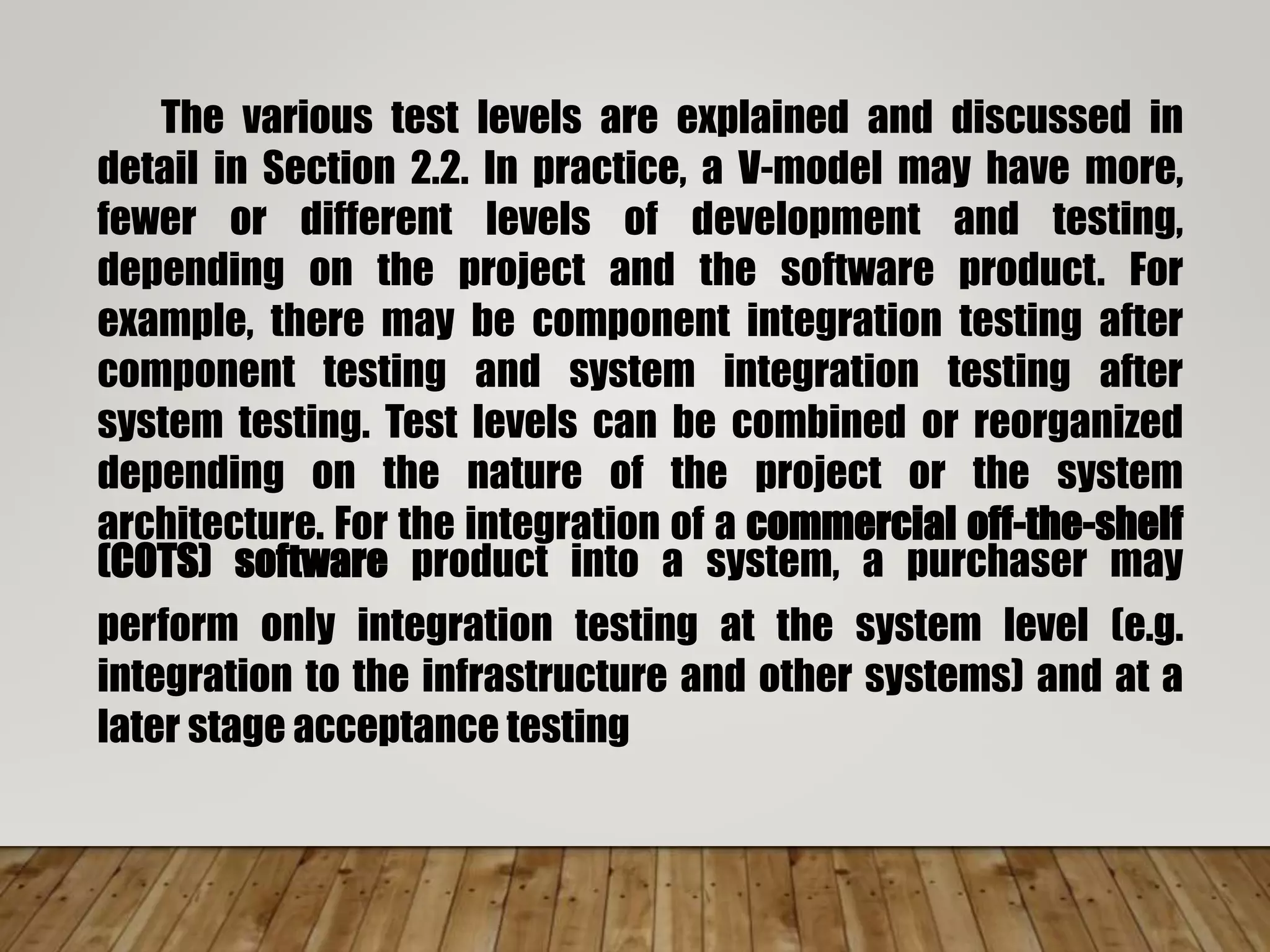 The various test levels are explained and discussed in
detail in Section 2.2. In practice, a V-model may have more,
fewer or different levels of development and testing,
depending on the project and the software product. For
example, there may be component integration testing after
component testing and system integration testing after
system testing. Test levels can be combined or reorganized
depending on the nature of the project or the system
architecture. For the integration of a commercial off-the-shelf
(COTS) software product into a system, a purchaser may
perform only integration testing at the system level (e.g.
integration to the infrastructure and other systems) and at a
later stage acceptance testing
 