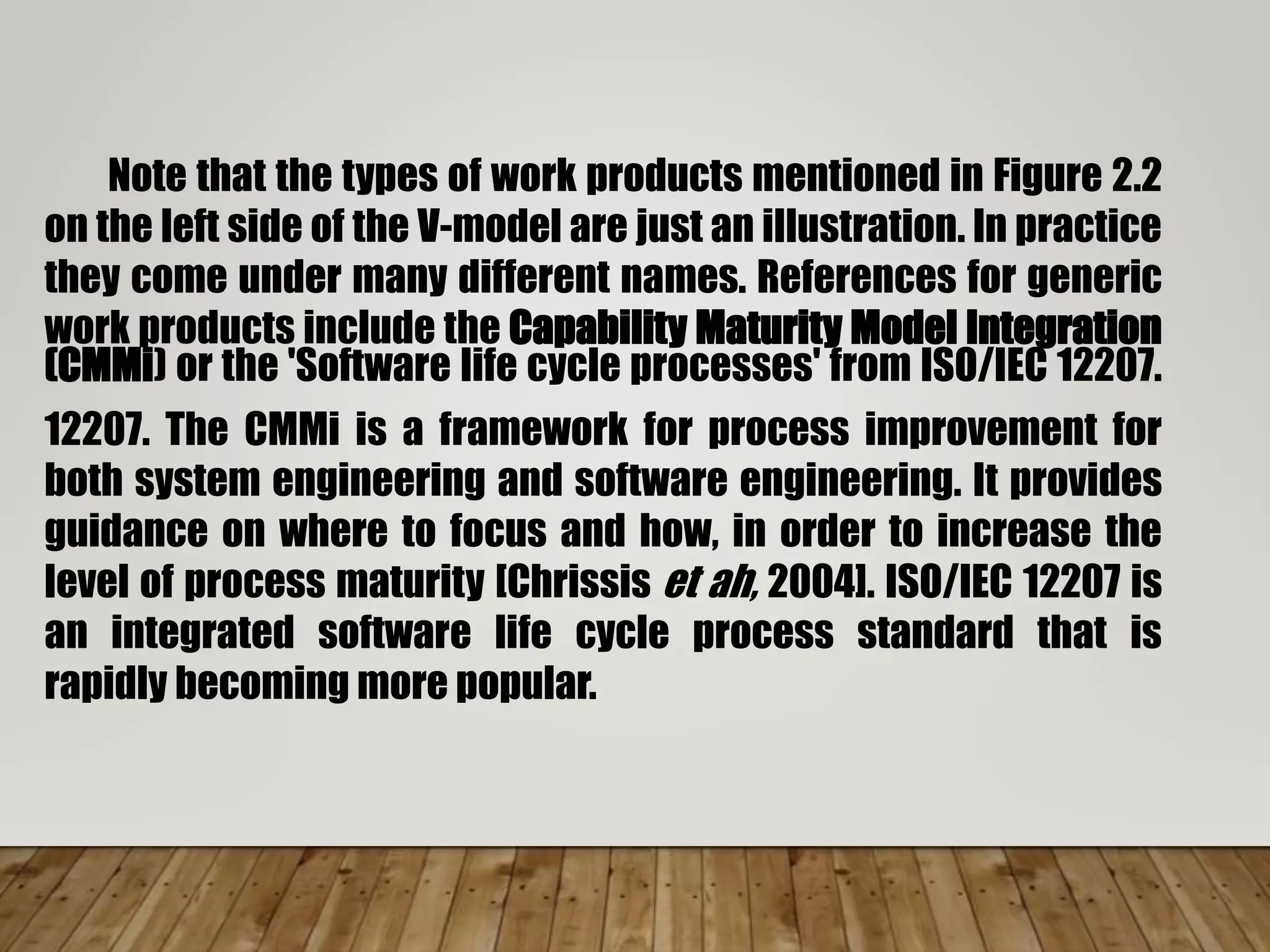 Note that the types of work products mentioned in Figure 2.2
on the left side of the V-model are just an illustration. In practice
they come under many different names. References for generic
work products include the Capability Maturity Model Integration
(CMMi) or the 'Software life cycle processes' from ISO/IEC 12207.
12207. The CMMi is a framework for process improvement for
both system engineering and software engineering. It provides
guidance on where to focus and how, in order to increase the
level of process maturity [Chrissis et ah, 2004]. ISO/IEC 12207 is
an integrated software life cycle process standard that is
rapidly becoming more popular.
 