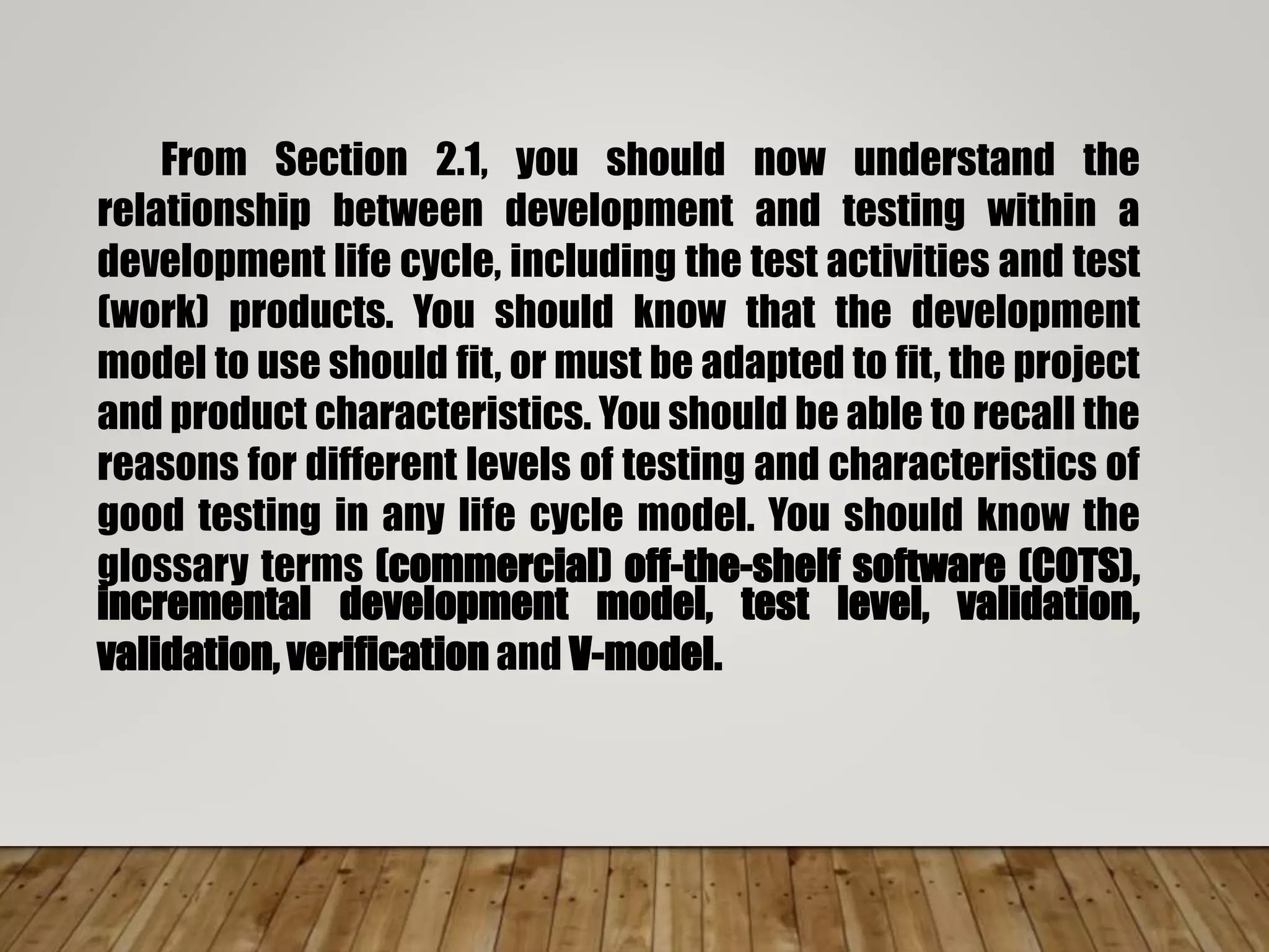 From Section 2.1, you should now understand the
relationship between development and testing within a
development life cycle, including the test activities and test
(work) products. You should know that the development
model to use should fit, or must be adapted to fit, the project
and product characteristics. You should be able to recall the
reasons for different levels of testing and characteristics of
good testing in any life cycle model. You should know the
glossary terms (commercial) off-the-shelf software (COTS),
incremental development model, test level, validation,
validation, verification and V-model.
 