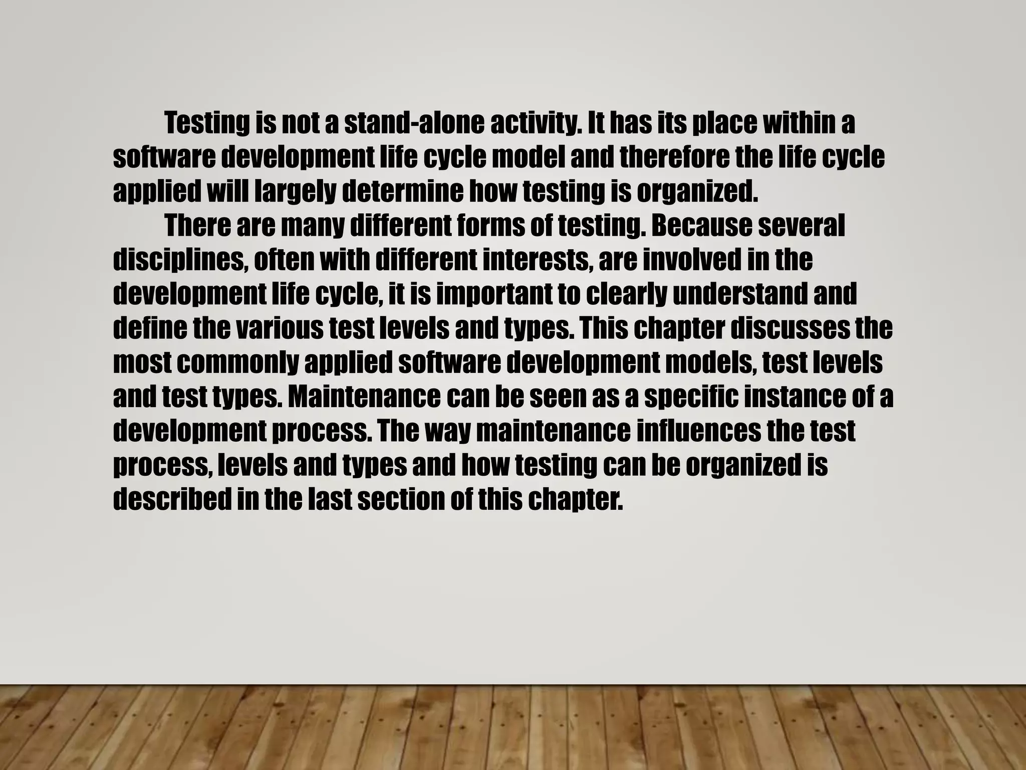 Testing is not a stand-alone activity. It has its place within a
software development life cycle model and therefore the life cycle
applied will largely determine how testing is organized.
There are many different forms of testing. Because several
disciplines, often with different interests, are involved in the
development life cycle, it is important to clearly understand and
define the various test levels and types. This chapter discusses the
most commonly applied software development models, test levels
and test types. Maintenance can be seen as a specific instance of a
development process. The way maintenance influences the test
process, levels and types and how testing can be organized is
described in the last section of this chapter.
 