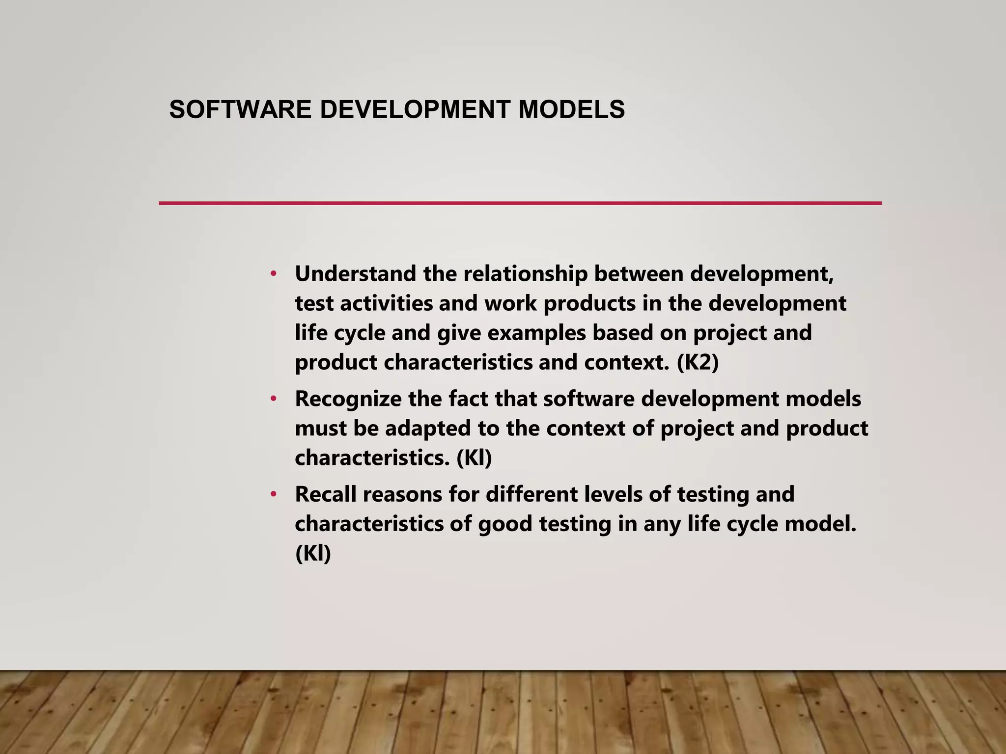SOFTWARE DEVELOPMENT MODELS
• Understand the relationship between development,
test activities and work products in the development
life cycle and give examples based on project and
product characteristics and context. (K2)
• Recognize the fact that software development models
must be adapted to the context of project and product
characteristics. (Kl)
• Recall reasons for different levels of testing and
characteristics of good testing in any life cycle model.
(Kl)
 
