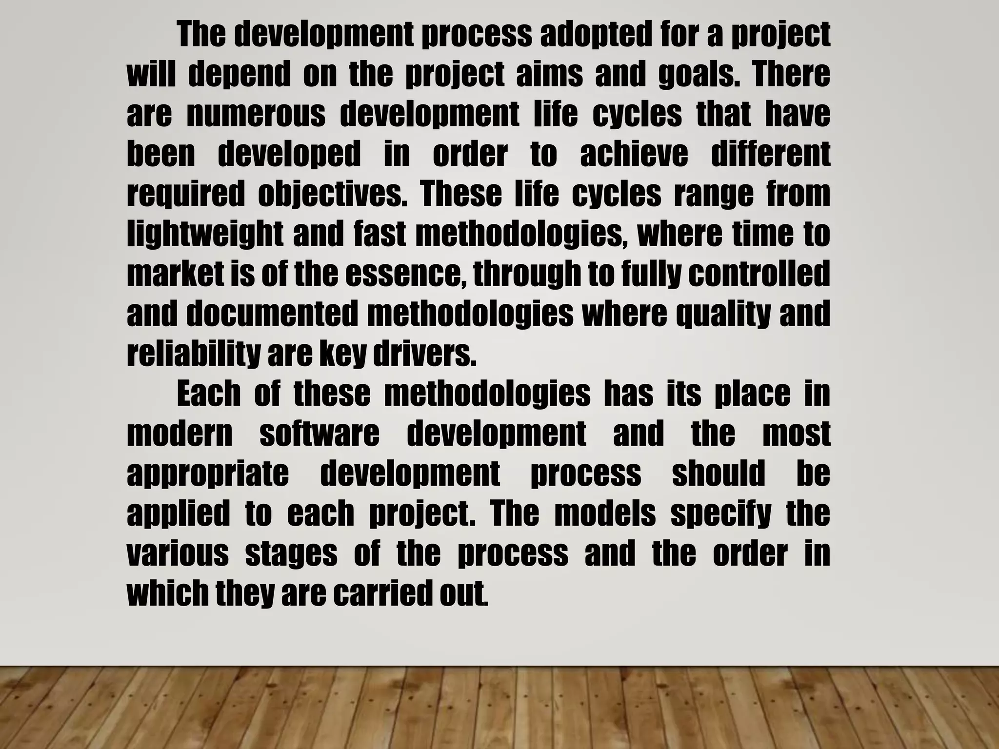 The development process adopted for a project
will depend on the project aims and goals. There
are numerous development life cycles that have
been developed in order to achieve different
required objectives. These life cycles range from
lightweight and fast methodologies, where time to
market is of the essence, through to fully controlled
and documented methodologies where quality and
reliability are key drivers.
Each of these methodologies has its place in
modern software development and the most
appropriate development process should be
applied to each project. The models specify the
various stages of the process and the order in
which they are carried out.
 