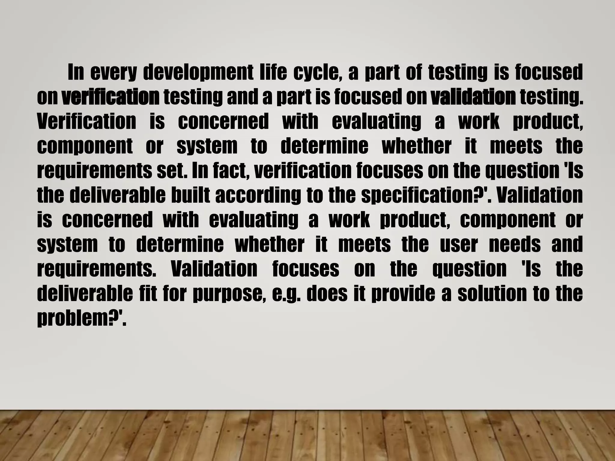 In every development life cycle, a part of testing is focused
on verification testing and a part is focused on validation testing.
Verification is concerned with evaluating a work product,
component or system to determine whether it meets the
requirements set. In fact, verification focuses on the question 'Is
the deliverable built according to the specification?'. Validation
is concerned with evaluating a work product, component or
system to determine whether it meets the user needs and
requirements. Validation focuses on the question 'Is the
deliverable fit for purpose, e.g. does it provide a solution to the
problem?'.
 